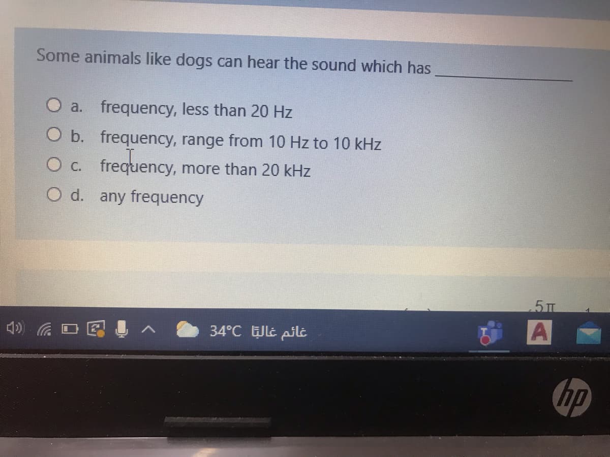Some animals like dogs can hear the sound which has
a. frequency, less than 20 Hz
O b. frequency, range from 10 Hz to 10 kHz
c.
frequency, more than 20 kHz
O d. any frequency
5 TT
4)
34°C ULt pilt
hp
