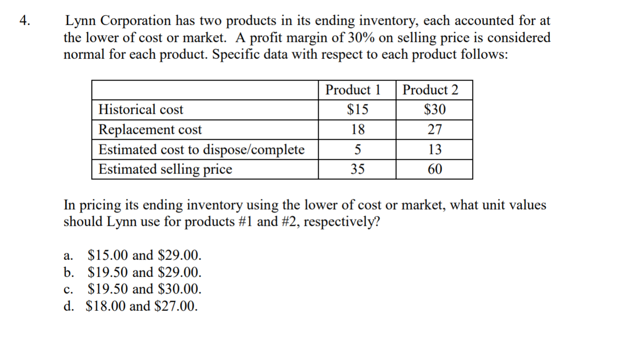 4
Lynn Corporation has two products in its ending inventory, each accounted for at
the lower of cost or market. A profit margin of 30% on selling price is considered
normal for each product. Specific data with respect to each product follows:
Product Product 2
Historical cost
Replacement cost
Estimated cost to dispose/complete
Estimated selling price
$30
27
13
60
$15
35
In pricing its ending inventory using the lower of cost or market, what unit values
should Lynn use for products #1 and #2, respectively?
a. $15.00 and $29.00
b. $19.50 and $29.00
c. $19.50 and $30.00
d. $18.00 and $27.00
