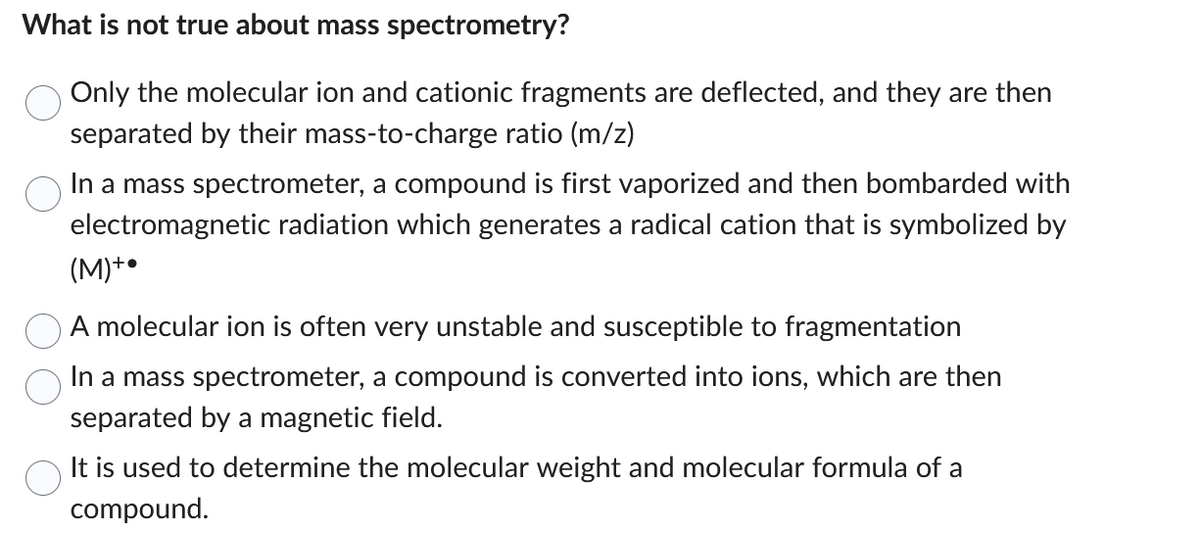 What is not true about mass spectrometry?
Only the molecular ion and cationic fragments are deflected, and they are then
separated by their mass-to-charge ratio (m/z)
In a mass spectrometer, a compound is first vaporized and then bombarded with
electromagnetic radiation which generates a radical cation that is symbolized by
(M) +
A molecular ion is often very unstable and susceptible to fragmentation
In a mass spectrometer, a compound is converted into ions, which are then
separated by a magnetic field.
It is used to determine the molecular weight and molecular formula of a
compound.