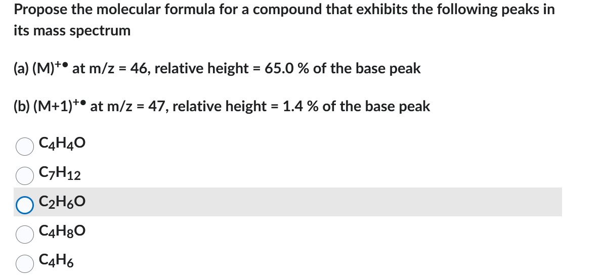 Propose the molecular formula for a compound that exhibits the following peaks in
its mass spectrum
(a) (M)+ at m/z = 46, relative height = 65.0 % of the base peak
(b) (M+1)+ at m/z = 47, relative height = 1.4 % of the base peak
C4H4O
C7H12
C₂H6O
C4H8O
C4H6