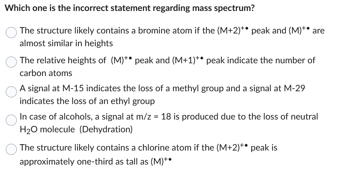 Which one is the incorrect statement regarding mass spectrum?
The structure likely contains a bromine atom if the (M+2)+ peak and (M)** are
almost similar in heights
The relative heights of (M)** peak and (M+1)** peak indicate the number of
carbon atoms
A signal at M-15 indicates the loss of a methyl group and a signal at M-29
indicates the loss of an ethyl group
In case of alcohols, a signal at m/z = 18 is produced due to the loss of neutral
H₂O molecule (Dehydration)
The structure likely contains a chlorine atom if the (M+2)** peak is
approximately one-third as tall as (M)*•