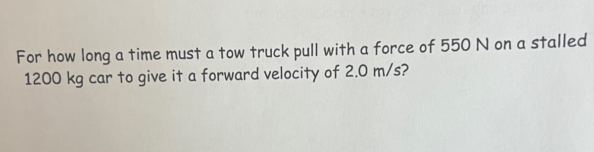 For how long a time must a tow truck pull with a force of 550 N on a stalled
1200 kg car to give it a forward velocity of 2.0 m/s?
