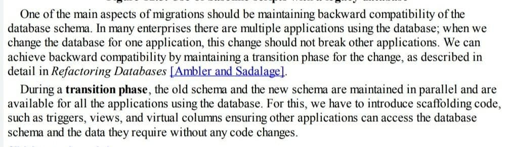 One of the main aspects of migrations should be maintaining backward compatibility of the
database schema. In many enterprises there are multiple applications using the database; when we
change the database for one application, this change should not break other applications. We can
achieve backward compatibility by maintaining a transition phase for the change, as described in
detail in Refactoring Databases [Ambler and Sadalage]l.
During a transition phase, the old schema and the new schema are maintained in parallel and are
available for all the applications using the database. For this, we have to introduce scaffolding code,
such as triggers, views, and virtual columns ensuring other applications can access the database
schema and the data they require without any code changes.
