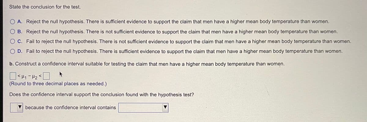 State the conclusion for the test.
O A. Reject the null hypothesis. There is sufficient evidence to support the claim that men have a higher mean body temperature than women.
O B. Reject the null hypothesis. There is not sufficient evidence to support the claim that men have a higher mean body temperature than women.
O C. Fail to reject the null hypothesis. There is not sufficient evidence to support the claim that men have a higher mean body temperature than women.
O D. Fail to reject the null hypothesis. There is sufficient evidence to support the claim that men have a higher mean body temperature than women.
b. Construct a confidence interval suitable for testing the claim that men have a higher mean body temperature than women.
O<H1 - H2<
(Round to three decimal places as needed.)
Does the confidence interval support the conclusion found with the hypothesis test?
because the confidence interval contains
