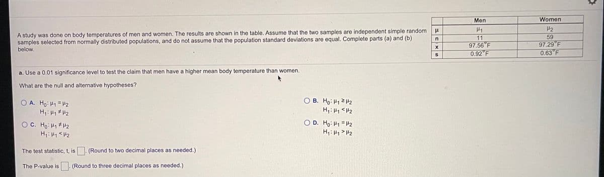 Men
Women
H2
A study was done on body temperatures of men and women. The results are shown in the table. Assume that the two samples are independent simple random
samples selected from normally distributed populations, and do not assume that the population standard deviations are equal. Complete parts (a) and (b)
below.
11
59
97.29 F
0.63 F
97.56 F
0.92 F
a. Use a 0.01 significance level to test the claim that men have a higher mean body temperature than women.
What are the null and alternative hypotheses?
O A. Ho: H1 = H2
H,: H1 # H2
O B. Ho: H12H2
H1:H1 <H2
OC. Ho: H1 # H2
Hi: H1 <Hz
O D. Ho: H1 =H2
H1:H1>H2
The test statistic, t, is
(Round to two decimal places as needed.)
The P-value is
(Round to three decimal places as needed.)
