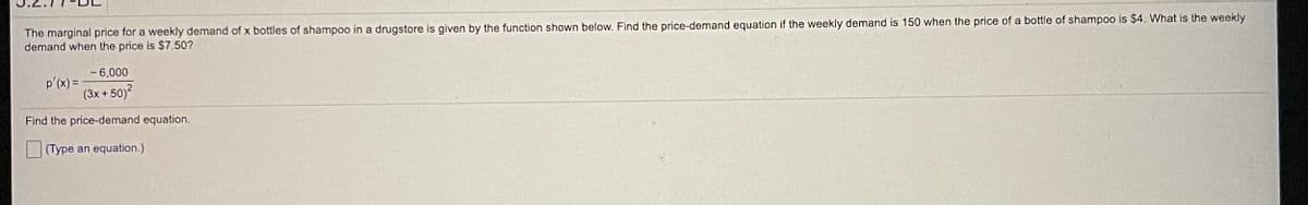 The marginal price for a weekly demand of x bottles of shampoo in a drugstore is given by the function shown below. Find the price-demand equation if the weekly demand is 150 when the price of a bottle of shampoo is $4. What is the weekly
demand when the price is $7.50?
- 6,000
p'(x) =
(3x + 50)?
Find the price-demand equation.
(Type an equation.)
