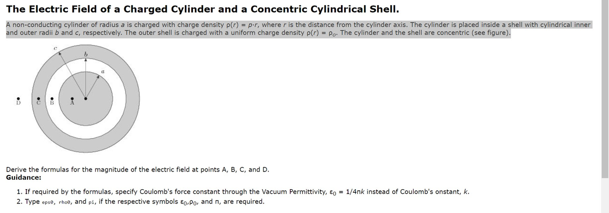 The Electric Field of a Charged Cylinder and a Concentric Cylindrical Shell.
A non-conducting cylinder of radius a is charged with charge density p(r) = p.r, where r is the distance from the cylinder axis. The cylinder is placed inside a shell with cylindrical inner
and outer radii b and c, respectively. The outer shell is charged with a uniform charge density p(r) = Po. The cylinder and the shell are concentric (see figure).
D
B
b
0
Derive the formulas for the magnitude of the electric field at points A, B, C, and D.
Guidance:
1. If required by the formulas, specify Coulomb's force constant through the Vacuum Permittivity, E = 1/4nk instead of Coulomb's onstant, k.
2. Type epso, rhoo, and pi, if the respective symbols Eo,Po, and n, are required.