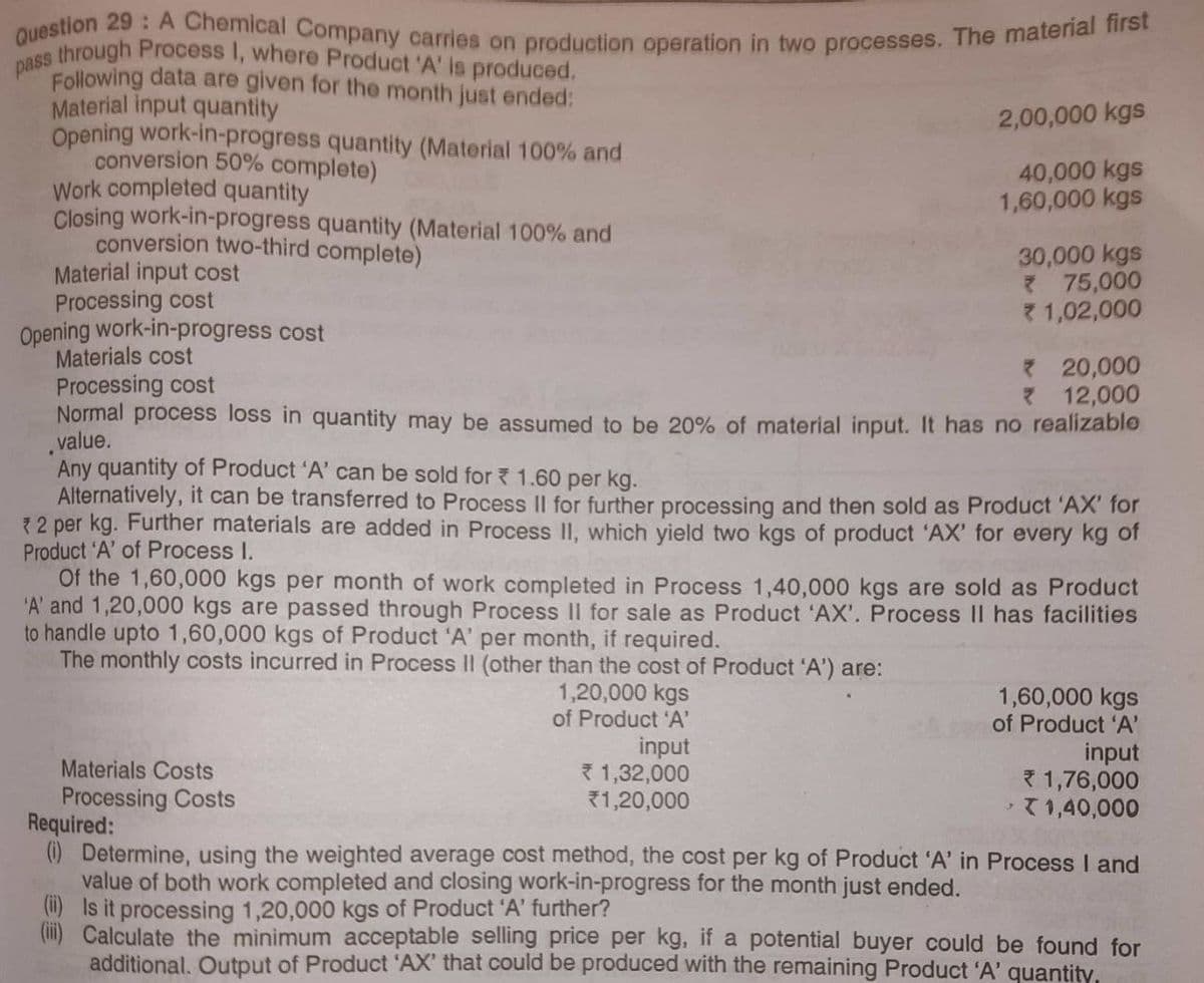 pass through Process I, where Product 'A' is produced,
Question 29: A Chemical Company carries on production operation in two processes. The material first
Following data are given for the month just ended:
Material input quantity
Opening work-in-progress quantity (Material 100% and
conversion 50% complete)
Work completed quantity
Closing work-in-progress quantity (Material 100% and
conversion two-third complete)
Material input cost
2,00,000 kgs
40,000 kgs
1,60,000 kgs
Processing cost
Opening work-in-progress cost
Materials cost
Processing cost
Normal process loss in quantity may be assumed to be 20% of material input. It has no realizable
value.
30,000 kgs
* 75,000
1,02,000
Materials Costs
Processing Costs
Any quantity of Product 'A' can be sold for 1.60 per kg.
Alternatively, it can be transferred to Process II for further processing and then sold as Product 'AX' for
* 2 per kg. Further materials are added in Process II, which yield two kgs of product 'AX' for every kg of
Product 'A' of Process I.
1,20,000 kgs
of Product 'A'
input
*1,32,000
*1,20,000
* 20,000
* 12,000
Of the 1,60,000 kgs per month of work completed in Process 1,40,000 kgs are sold as Product
'A' and 1,20,000 kgs are passed through Process II for sale as Product 'AX'. Process II has facilities
to handle upto 1,60,000 kgs of Product 'A' per month, if required.
The monthly costs incurred in Process II (other than the cost of Product 'A') are:
1,60,000 kgs
of Product 'A'
input
1,76,000
X 1,40,000
Required:
(i) Determine, using the weighted average cost method, the cost per kg of Product 'A' in Process I and
value of both work completed and closing work-in-progress for the month just ended.
(i) Is it processing 1,20,000 kgs of Product 'A' further?
Calculate the minimum acceptable selling price per kg, if a potential buyer could be found for
additional. Output of Product 'AX' that could be produced with the remaining Product 'A' quantity,