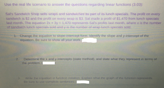 Use the real life scenario to answer the questions regarding linear functions (3.03):
Sal's Sandwich Shop sells wraps and sandwiches as part of its lunch specials. The profit on every
sandwich is $2 and the profit on every wrap is $3. Sal made a profit of S1,470 from lunch specials
last month. The equation 2x + 3y 1.470 represents Sal's profits last month, where x is the number
of sandwich lunch specials sold and y is the number of wrap lunch specials sold.
1. Change the equation to slope-intercept form. Identify the slope and y-intercept of the
equation. Be sure to show all your work.
2.
Determine the x and y intercepts (state method), and state what they represent in terms of
the problem.
Write the equation in function notation Explain what the graph of the function represents
Be sure to use complete sentences
