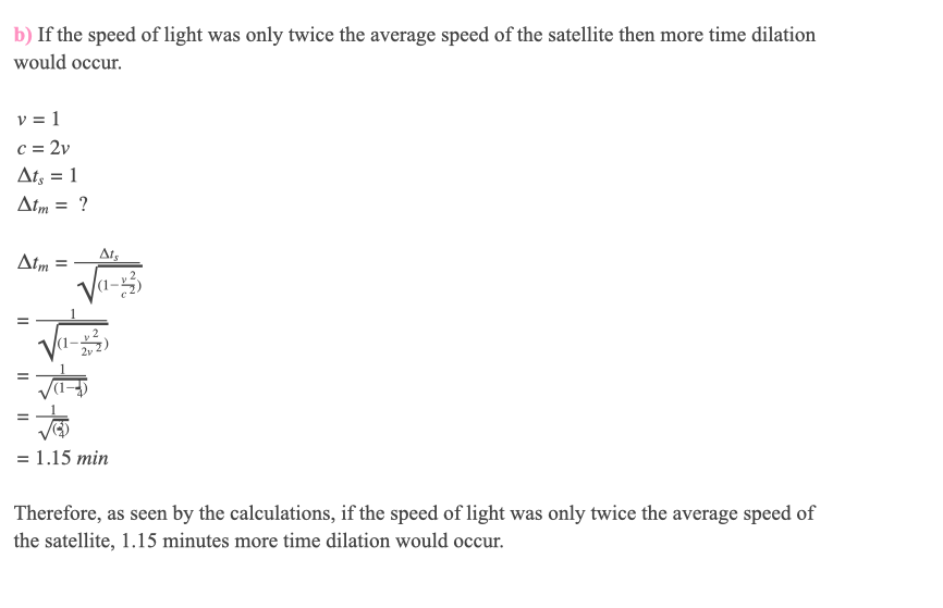 b) If the speed of light was only twice the average speed of the satellite then more time dilation
would occur.
v = 1
c = 2v
Ats = 1
%3D
Atm = ?
Atm :
Ats
%3D
Va-
= 1.15 min
Therefore, as seen by the calculations, if the speed of light was only twice the average speed of
the satellite, 1.15 minutes more time dilation would occur.
