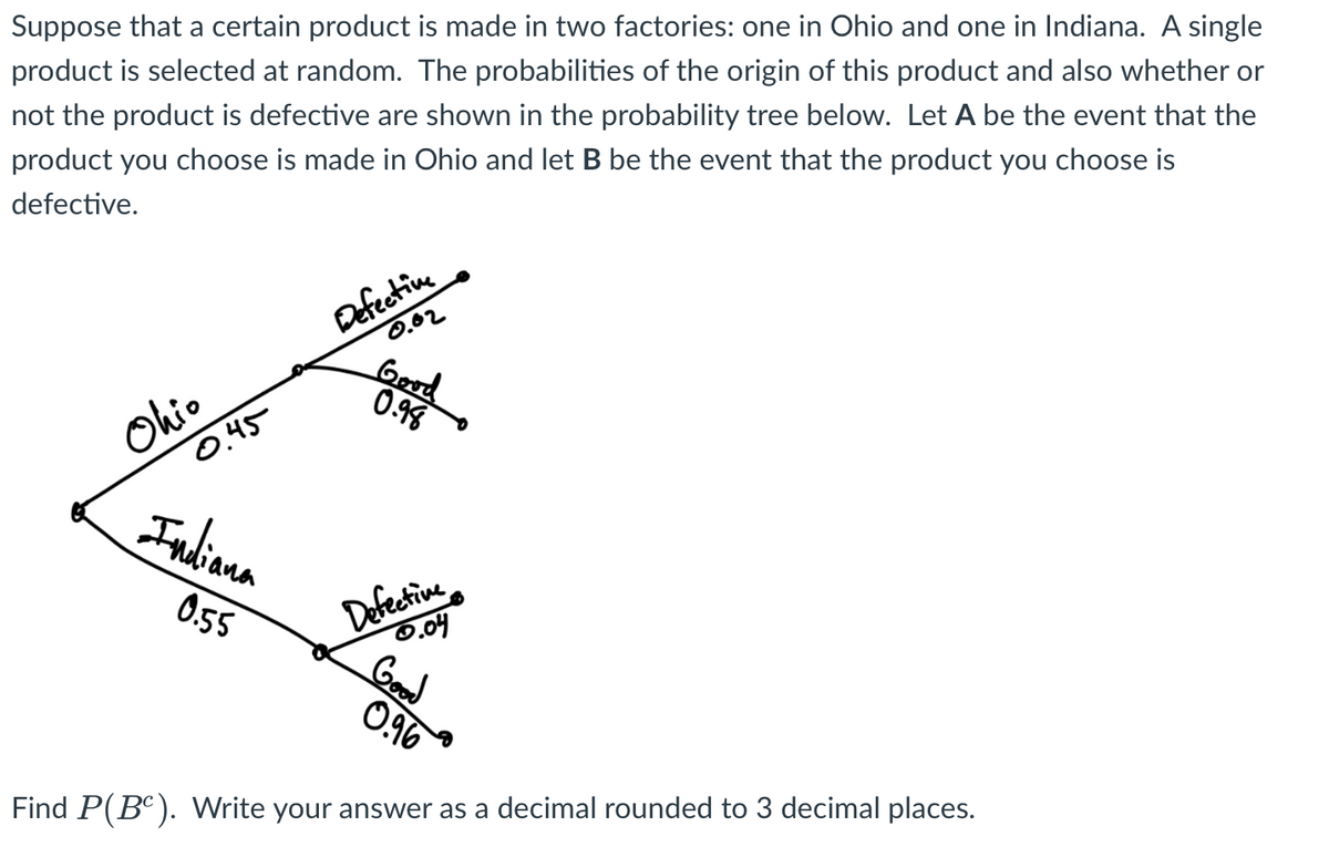 Suppose that a certain product is made in two factories: one in Ohio and one in Indiana. A single
product is selected at random. The probabilities of the origin of this product and also whether or
not the product is defective are shown in the probability tree below. Let A be the event that the
product you choose is made in Ohio and let B be the event that the product you choose is
defective.
Ohio
0.45
Indiana
0.55
Defective
0.02
Good
0.98
Defective
0.04
Good
0.96
Find P(BC). Write your answer as a decimal rounded to 3 decimal places.