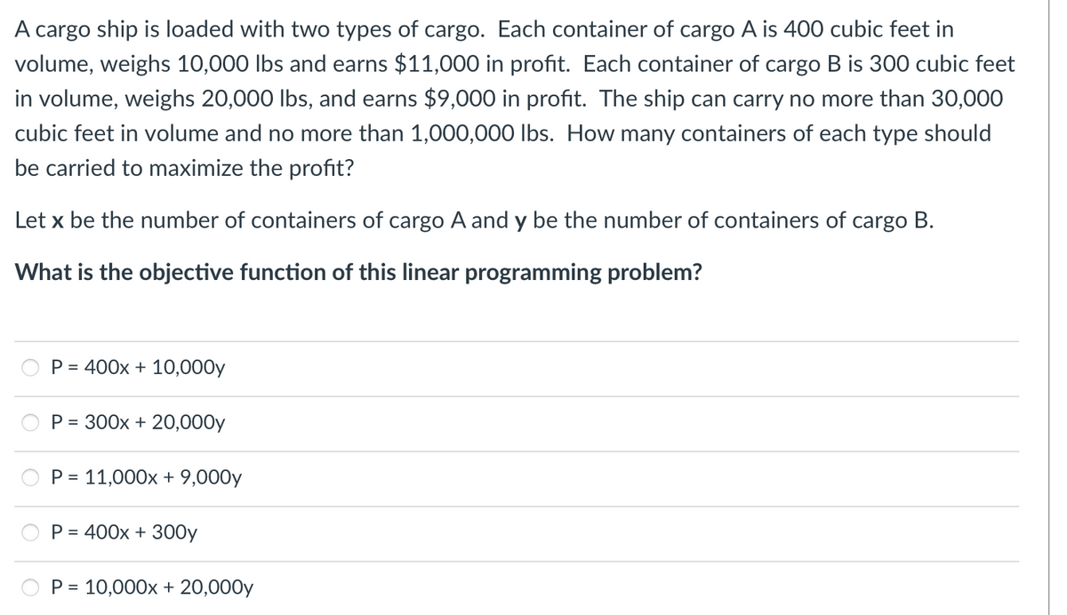 A cargo ship is loaded with two types of cargo. Each container of cargo A is 400 cubic feet in
volume, weighs 10,000 lbs and earns $11,000 in profit. Each container of cargo B is 300 cubic feet
in volume, weighs 20,000 lbs, and earns $9,000 in profit. The ship can carry no more than 30,000
cubic feet in volume and no more than 1,000,000 lbs. How many containers of each type should
be carried to maximize the profit?
Let x be the number of containers of cargo A and y be the number of containers of cargo B.
What is the objective function of this linear programming problem?
P = 400x + 10,000y
P = 300x + 20,000y
P = 11,000x + 9,000y
P =
400x + 300y
P = 10,000x + 20,000y