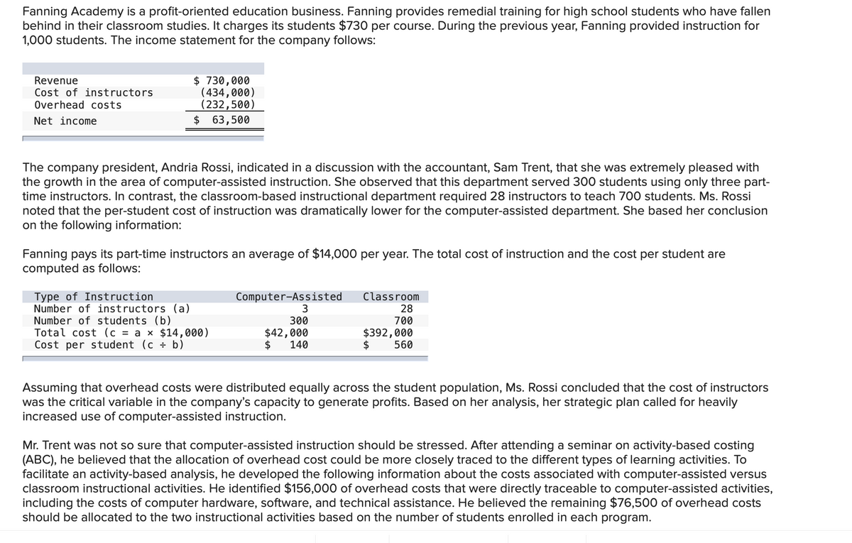 Fanning Academy is a profit-oriented education business. Fanning provides remedial training for high school students who have fallen
behind in their classroom studies. It charges its students $730 per course. During the previous year, Fanning provided instruction for
1,000 students. The income statement for the company follows:
Revenue
Cost of instructors
Overhead costs
Net income
$ 730,000
(434,000)
(232,500)
$ 63,500
The company president, Andria Rossi, indicated in a discussion with the accountant, Sam Trent, that she was extremely pleased with
the growth in the area of computer-assisted instruction. She observed that this department served 300 students using only three part-
time instructors. In contrast, the classroom-based instructional department required 28 instructors to teach 700 students. Ms. Rossi
noted that the per-student cost of instruction was dramatically lower for the computer-assisted department. She based her conclusion
on the following information:
Fanning pays its part-time instructors an average of $14,000 per year. The total cost of instruction and the cost per student are
computed as follows:
Type of Instruction
Number of instructors (a)
Number of students (b)
Total cost (c = a × $14,000)
Cost per student (c + b)
Computer-Assisted
3
300
$42,000
140
Classroom
28
700
$392,000
$ 560
Assuming that overhead costs were distributed equally across the student population, Ms. Rossi concluded that the cost of instructors
was the critical variable in the company's capacity to generate profits. Based on her analysis, her strategic plan called for heavily
increased use of computer-assisted instruction.
Mr. Trent was not so sure that computer-assisted instruction should be stressed. After attending a seminar on activity-based costing
(ABC), he believed that the allocation of overhead cost could be more closely traced to the different types of learning activities. To
facilitate an activity-based analysis, he developed the following information about the costs associated with computer-assisted versus
classroom instructional activities. He identified $156,000 of overhead costs that were directly traceable to computer-assisted activities,
including the costs of computer hardware, software, and technical assistance. He believed the remaining $76,500 of overhead costs
should be allocated to the two instructional activities based on the number of students enrolled in each program.