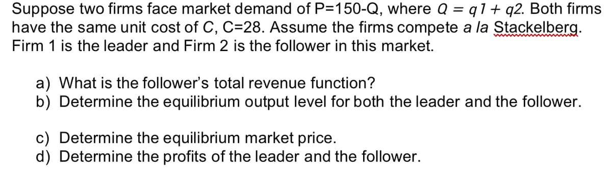Suppose two firms face market demand of P=150-Q, where Q = q1+ q2. Both firms
have the same unit cost of C, C=28. Assume the firms compete a la Stackelberg.
Firm 1 is the leader and Firm 2 is the follower in this market.
a) What is the follower's total revenue function?
b) Determine the equilibrium output level for both the leader and the follower.
c) Determine the equilibrium market price.
d) Determine the profits of the leader and the follower.
