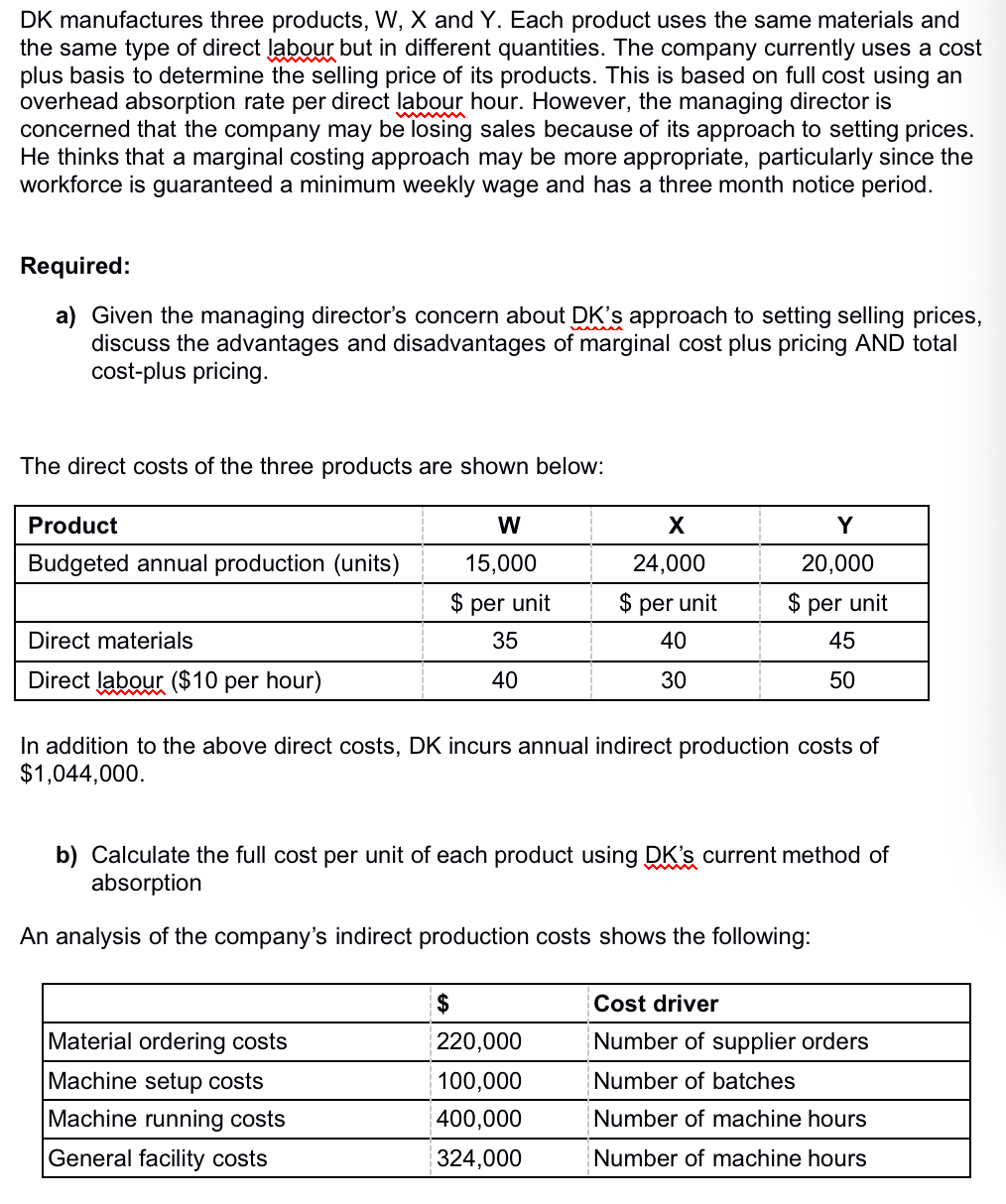 DK manufactures three products, W, X and Y. Each product uses the same materials and
the same type of direct labour but in different quantities. The company currently uses a cost
plus basis to determine the selling price of its products. This is based on full cost using an
overhead absorption rate per direct labour hour. However, the managing director is
concerned that the company may be losing sales because of its approach to setting prices.
He thinks that a marginal costing approach may be more appropriate, particularly since the
workforce is guaranteed a minimum weekly wage and has a three month notice period.
Required:
a) Given the managing director's concern about DK's approach to setting selling prices,
discuss the advantages and disadvantages of marginal cost plus pricing AND total
cost-plus pricing.
The direct costs of the three products are shown below:
Product
W
Y
Budgeted annual production (units)
15,000
24,000
20,000
$ per unit
$ per unit
$ per unit
Direct materials
35
40
45
Direct labour ($10 per hour)
40
30
50
In addition to the above direct costs, DK incurs annual indirect production costs of
$1,044,000.
b) Calculate the full cost per unit of each product using DK's current method of
absorption
An analysis of the company's indirect production costs shows the following:
2$
Cost driver
Material ordering costs
220,000
Number of supplier orders
Machine setup costs
100,000
Number of batches
Machine running costs
400,000
Number of machine hours
General facility costs
324,000
Number of machine hours
