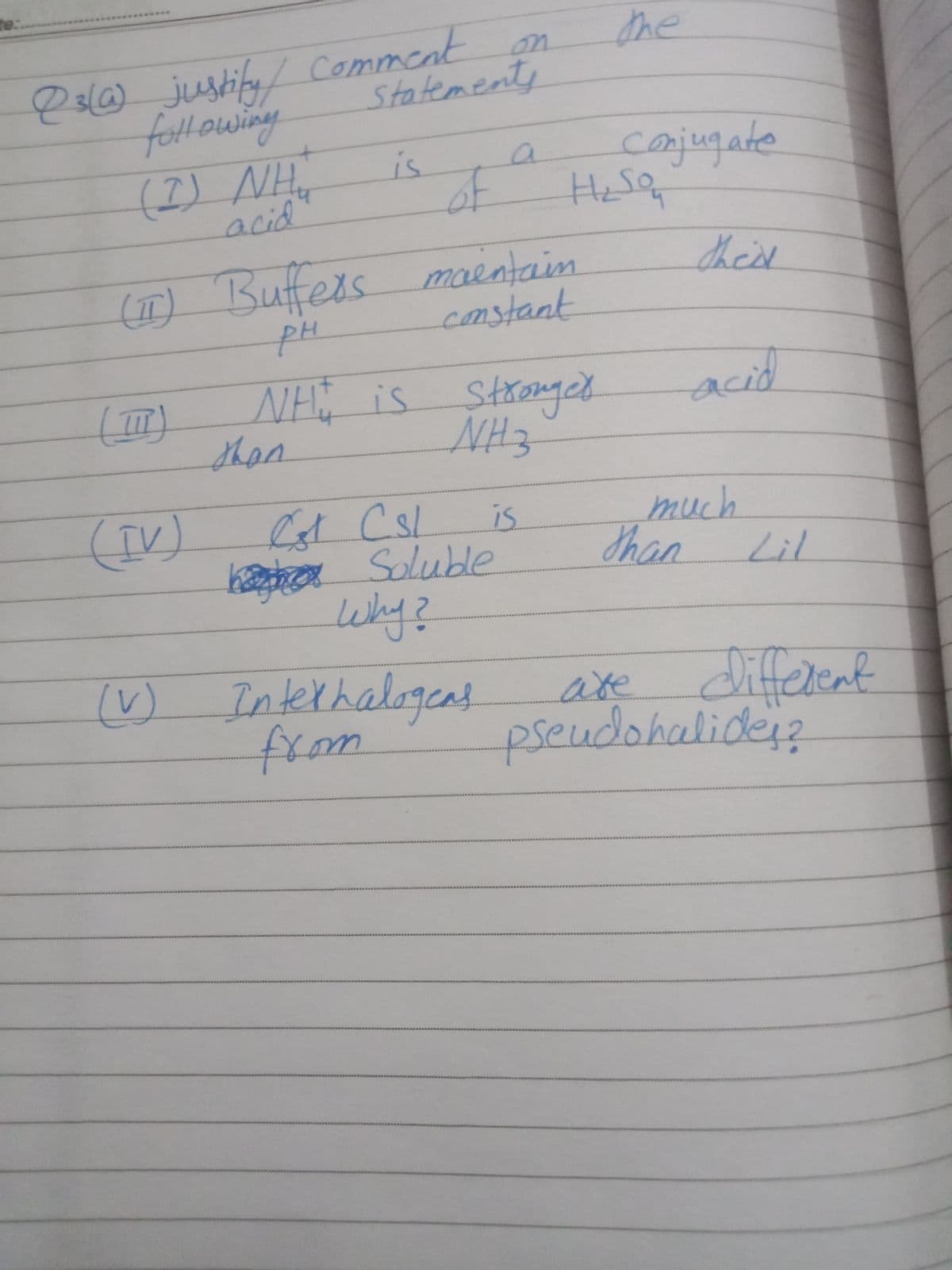te:
esl6) justifu Comment
fottlowing
the
on
statements
(I) NH.
acid
is
of
Hesa
(IT) Bufeis
pH
thisd
maentain
constant
NH is
Strongeh
acid
than
NH3
(IV)
kaephaa Soluble
Why?
is
much
Shan Lil
() Interhalogeas
from
टा2
enf
pseudohalider2
ate
