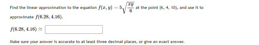 Find the linear approximation to the equation f(x, y) 5₁
approximate f(6.28, 4.16).
f(6.28, 4.16)
xy
6
at the point (6, 4, 10), and use it to
Make sure your answer is accurate to at least three decimal places, or give an exact answer.