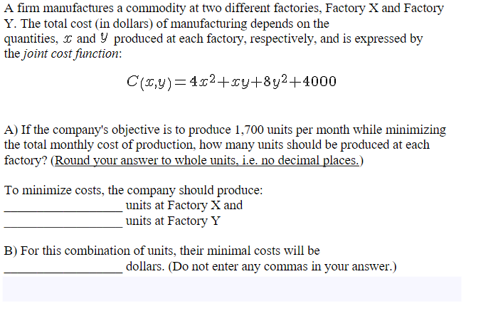 A firm manufactures a commodity at two different factories, Factory X and Factory
Y. The total cost (in dollars) of manufacturing depends on the
quantities, and produced at each factory, respectively, and is expressed by
the joint cost function:
C(x,y)=4x²+xy+8y²+4000
A) If the company's objective is to produce 1,700 units per month while minimizing
the total monthly cost of production, how many units should be produced at each
factory? (Round your answer to whole units, i.e. no decimal places.)
To minimize costs, the company should produce:
units at Factory X and
units at Factory Y
B) For this combination of units, their minimal costs will be
dollars. (Do not enter any commas in your answer.)