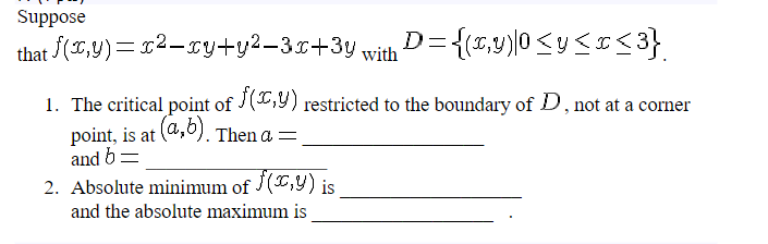 Suppose
that f(x,y)=x²-xy+y²-3x+3y with D={(x,y)|0<y<x<3}
1. The critical point of f(x,y) restricted to the boundary of D, not at a corner
point, is at (a,b). Then a =
and b=
2. Absolute minimum of f(x,y) is
and the absolute maximum is