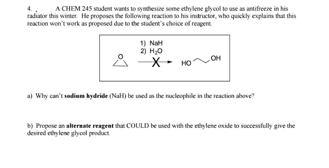 4.
A CHEM 245 student wants to synthesize some ethylene glycol to use as antifreeze in his
radiator this winter. He proposes the following reaction to his instructor, who quickly explains that this
reaction won't work as proposed due to the student's choice of reagent.
1) NaH
2) H20
OH
Но
a) Why can't sodium hydride (NaH) be used as the nucleophile in the reaction above?
b) Propose an alternate reagent that COULD be used with the ethylene oxide to successfully give the
desired ethylene glycol product.
