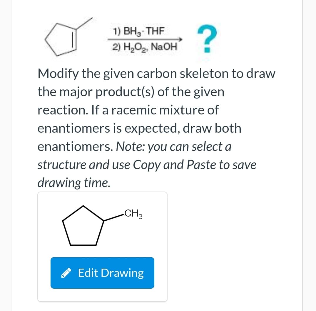 1) ВН, THF
2) H,O2, NaOH
Modify the given carbon skeleton to draw
the major product(s) of the given
reaction. If a racemic mixture of
enantiomers is expected, draw both
enantiomers. Note: you can select a
structure and use Copy and Paste to save
drawing time.
CH3
* Edit Drawing
