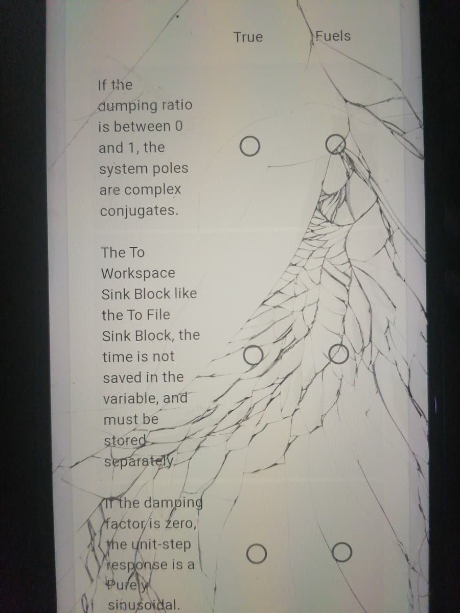 True
Fuels
If the
dumping ratio
is between 0
and 1, the
system poles
are complex
conjugates.
The To
Workspace
Sink Block like
the To File
Sink Block, the
time is not
saved in the
variable, and
must be
stored
separately
IT the damping
factor/is zero,
the unit-step
response is a
Pufely
sinusoidal.
