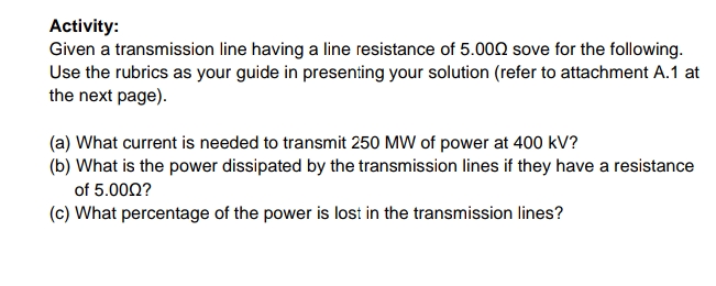 Activity:
Given a transmission line having a line resistance of 5.000 sove for the following.
Use the rubrics as your guide in presenting your solution (refer to attachment A.1 at
the next page).
(a) What current is needed to transmit 250 MW of power at 400 kV?
(b) What is the power dissipated by the transmission lines if they have a resistance
of 5.000?
(c) What percentage of the power is lost in the transmission lines?
