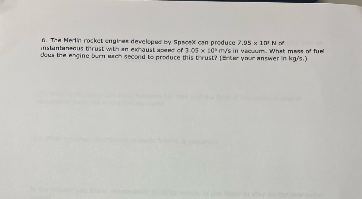 6. The Merlin rocket engines developed by SpaceX can produce 7.95 × 105 N of
instantaneous thrust with an exhaust speed of 3.05 × 103 m/s in vacuum. What mass of fuel
does the engine burn each second to produce this thrust? (Enter your answer in kg/s.)
