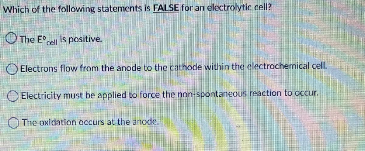 Which of the following statements is FALSE for an electrolytic cell?
O The E°cell is positive.
O Electrons flow from the anode to the cathode within the electrochemical cell.
O Electricity must be applied to force the non-spontaneous reaction to occur.
O The oxidation occurs at the anode.

