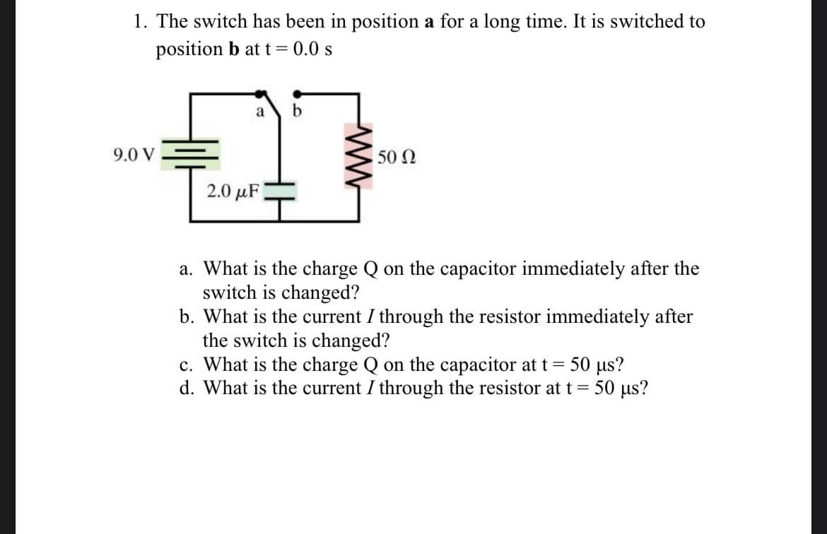 1. The switch has been in position a for a long time. It is switched to
position b at t = 0.0 s
9.0 V
a b
27
2.0 μF
50 Ω
a. What is the charge Q on the capacitor immediately after the
switch is changed?
b. What is the current I through the resistor immediately after
the switch is changed?
c. What is the charge Q on the capacitor at t = 50 μs?
d. What is the current I through the resistor at t = 50 µs?