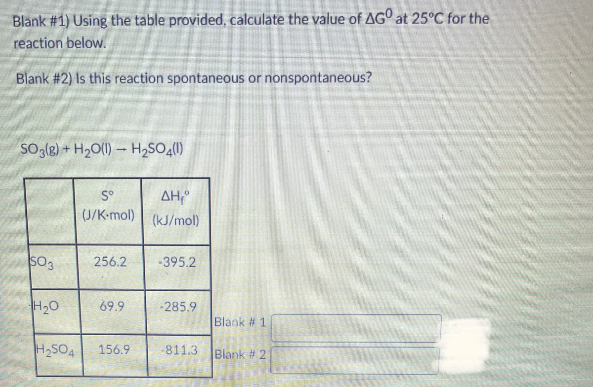Blank # 1) Using the table provided, calculate the value of AG° at 25°C for the
reaction below.
Blank #2) Is this reaction spontaneous or nonspontaneous?
So3(g) + H2O(1) – H,SO4(1)
AH;°
(J/K-mol) (kJ/mol)
S°
SO3
256.2
-395.2
H20
69.9
285.9
Blank # 1
H2SO4
156.9
-811.3
Blank # 2
