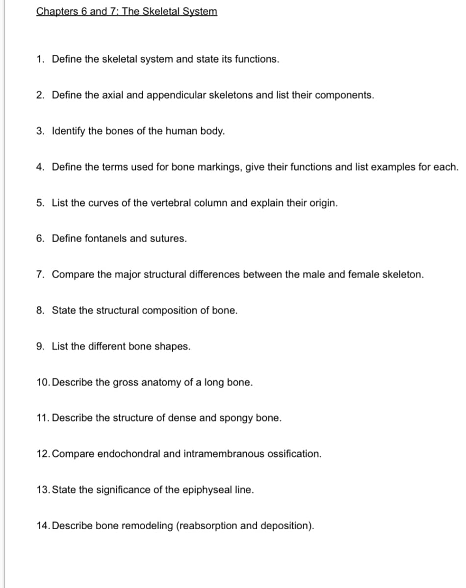 Chapters 6 and 7: The Skeletal System
1. Define the skeletal system and state its functions.
2. Define the axial and appendicular skeletons and list their components.
3. Identify the bones of the human body.
4. Define the terms used for bone markings, give their functions and list examples for each.
5. List the curves of the vertebral column and explain their origin.
6. Define fontanels and sutures.
7. Compare the major structural differences between the male and female skeleton.
8. State the structural composition of bone.
9. List the different bone shapes.
10. Describe the gross anatomy of a long bone.
11. Describe the structure of dense and spongy bone.
12. Compare endochondral and intramembranous ossification.
13. State the significance of the epiphyseal line.
14. Describe bone remodeling (reabsorption and deposition).