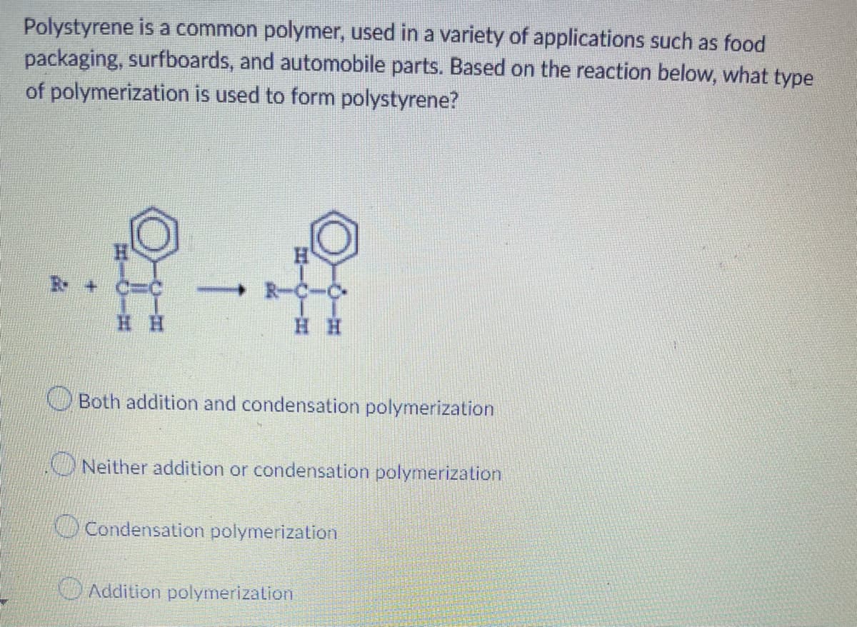 Polystyrene is a common polymer, used in a variety of applications such as food
packaging, surfboards, and automobile parts. Based on the reaction below, what type
of polymerization is used to form polystyrene?
H.
c%3D%
R-C-C
H H
OBoth addition and condensation polymerization
Neither addition or condensation polymerization
Condensation polymerization
OAddition polymerizalion
