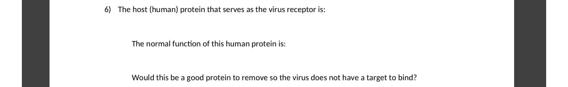 6) The host (human) protein that serves as the virus receptor is:
The normal function of this human protein is:
Would this be a good protein to remove so the virus does not have a target to bind?