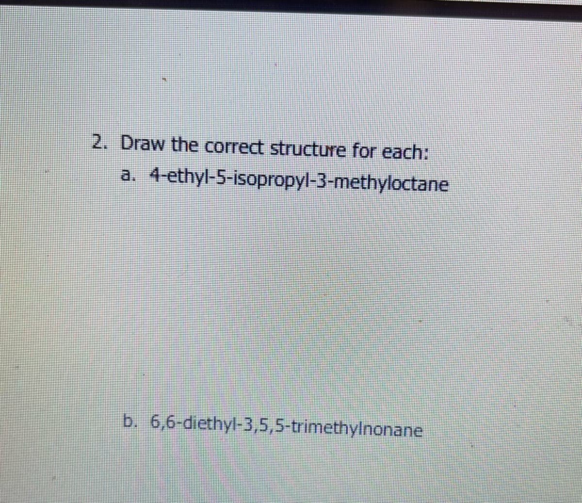 2. Draw the correct structure for each:
a. 4-ethyl-5-isopropyl-3-methyloctane
b. 6,6-diethyl-3,5,5-trimethylnonane
