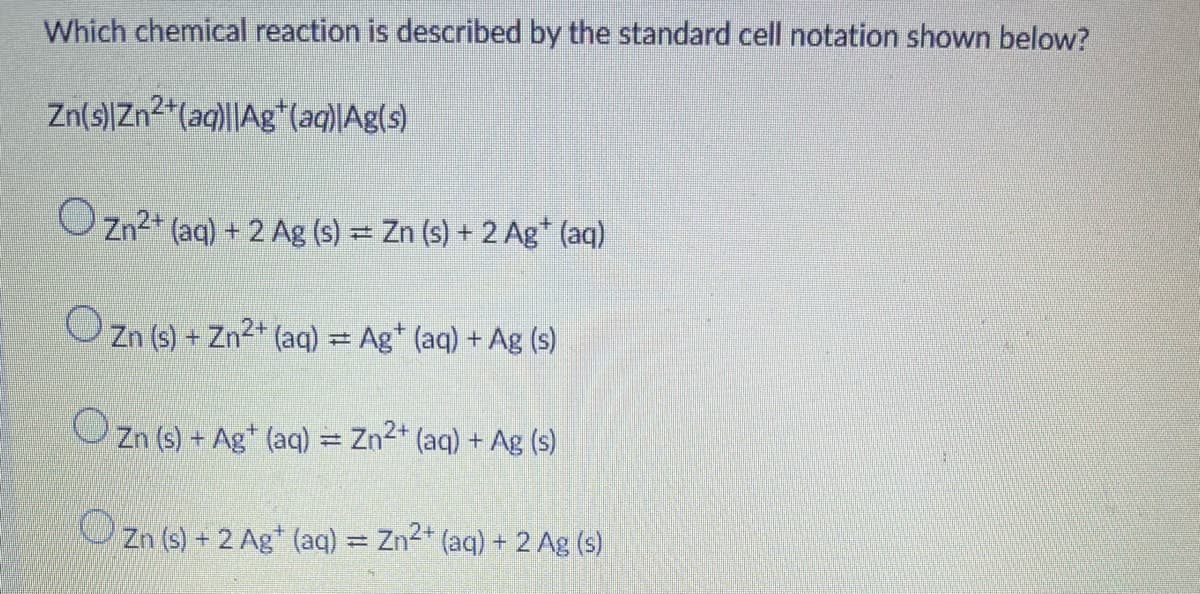 Which chemical reaction is described by the standard cell notation shown below?
Zn(s)|Zn2*(aq)|Ag*(aq)|Ag(s)
O Zn2* (aq) + 2 Ag (s) = Zn (s) + 2 Ag* (aq)
O Zn (s) + Zn2* (aq) = Ag* (aq) + Ag (s)
O Zn (s) + Ag* (aq) = Zn2* (aq) + Ag (s)
OZn (s) + 2 Ag* (aq) = Zn2* (aq) + 2 Ag (s)
