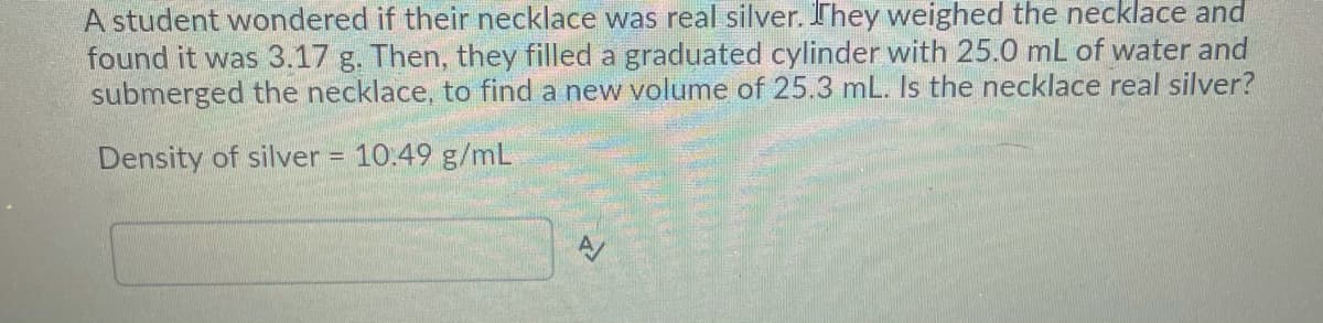 A student wondered if their necklace was real silver. They weighed the necklace and
found it was 3.17 g. Then, they filled a graduated cylinder with 25.0 mL of water and
submerged the necklace, to find a new volume of 25.3 mL. Is the necklace real silver?
Density of silver = 10.49 g/mL
