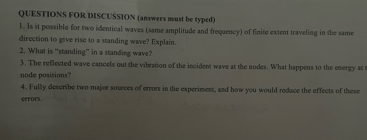 QUESTIONS FOR DISCUSSION (answers must be typed)
1. Is it possible for two identical waves (same amplitude and frequency) of finite extent traveling in the same
direction to give rise to a standing wave? Explain.
2. What is "standing" in a standing wave?
3. The reflected wave cancels out the vibration of the incident wave at the nodes. What happens to the energy at t
node positions?
4. Fully describe two major sources of errors in the experiment, and how you would reduce the effects of these
errors.
