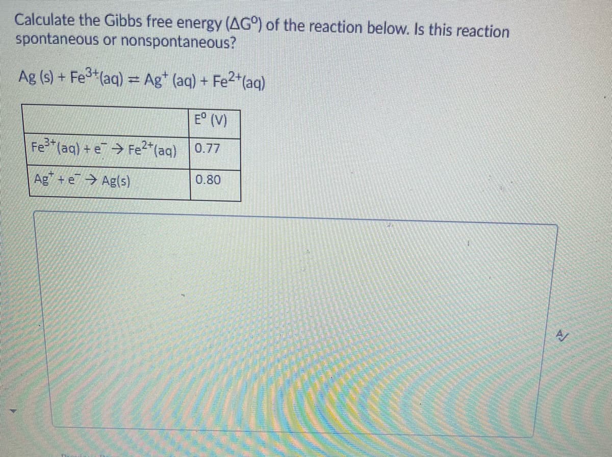 Calculate the Gibbs free energy (AG°) of the reaction below. Is this reaction
spontaneous or nonspontaneous?
Ag (s) + Fe*(aq) = Ag* (aq) + Fe2*(aq)
E° (V)
3+
Fe
*(aq) + e Fe2"(aq)
0.77
Ag +e Ag(s)
0.80
A/

