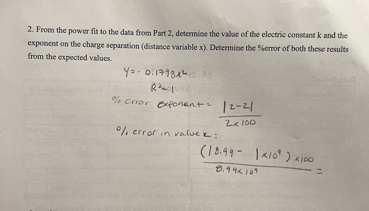 2. From the power fit to the data from Part 2, determine the value of the electric constant k and the
exponent on the charge separation (distance variable x). Determine the %error of both these results
from the expected values.
25 16
Y= 0.17981²12.83
R²010²3
% error exponent=
%% error in valuek:
12-21
2x 100
partaid
(18.99-1×109) x100
8.99x109