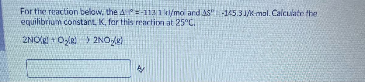 For the reaction below, the AH° = -113.1 kJ/mol and AS = -145.3 J/K-mol. Calculate the
equilibrium constant, K, for this reaction at 25°C.
2NO(g) + O2(g) 2NO2(g)
