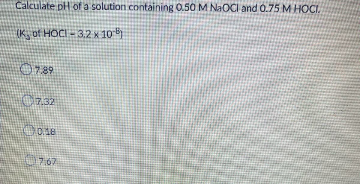 Calculate pH of a solution containing 0.50 M NaOCI and 0.75 M HOCI.
(K, of HOCI = 3.2 x 10-8)
O7.89
O7.32
O 0.18
O7.67
