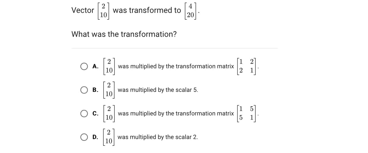 4
Vector was transformed to
20
What was the transformation?
O
O
A.
B.
C.
D.
2
10
2
10
[20
[20]
was multiplied by the transformation matrix
was multiplied by the scalar 5.
was multiplied by the transformation matrix
was multiplied by the scalar 2.
21.
(1