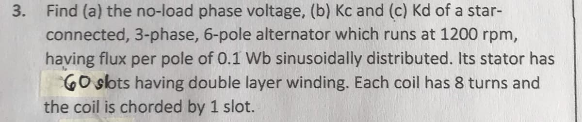 3.
Find (a) the no-load phase voltage, (b) Kc and (c) Kd of a star-
connected, 3-phase, 6-pole alternator which runs at 1200 rpm,
having flux per pole of 0.1 Wb sinusoidally distributed. Its stator has
60 slots having double layer winding. Each coil has 8 turns and
the coil is chorded by 1 slot.