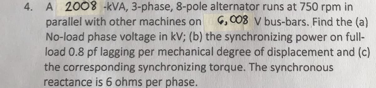 4. A 2008 -kVA, 3-phase, 8-pole alternator runs at 750 rpm in
parallel with other machines on 6,008 V bus-bars. Find the (a)
No-load phase voltage in kV; (b) the synchronizing power on full-
load 0.8 pf lagging per mechanical degree of displacement and (c)
the corresponding synchronizing torque. The synchronous
reactance is 6 ohms per phase.