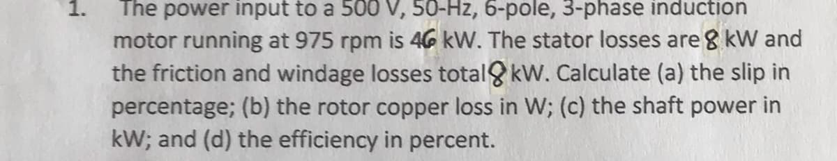 1.
The power input to a 500 V, 50-Hz, 6-pole, 3-phase induction
motor running at 975 rpm is 46 kW. The stator losses are 8 kW and
the friction and windage losses total8kW. Calculate (a) the slip in
percentage; (b) the rotor copper loss in W; (c) the shaft power in
kW; and (d) the efficiency in percent.