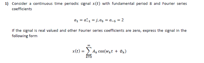 1) Consider a continuous time periodic signal x(t) with fundamental period 8 and Fourier series
coefficients
az = a²1 = j, a5 = a_5 = 2
If the signal is real valued and other Fourier series coefficients are zero, express the signal in the
following form
x(t)
S Az cos(wzt + Øx)
k=0
