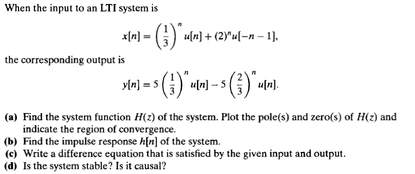 When the input to an LTI system is
x[n] =
u[n] + (2)"u[-n - 1],
the corresponding output is
y[n] = 5
u[n] – 5
u[n].
3
(a) Find the system function H(z) of the system. Plot the pole(s) and zero(s) of H(z) and
indicate the region of convergence.
(b) Find the impulse response h[n] of the system.
(c) Write a difference equation that is satisfied by the given input and output.
(d) Is the system stable? Is it causal?
