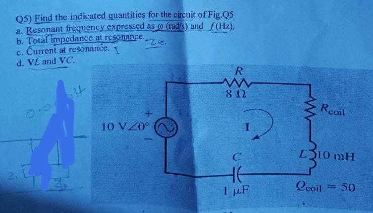 Q5) Find the indicated quantities for the circuit of Fig.Q5
a. Resonant frequency expressed as o (rad/s) and f(Hz).
b. Total impedance at resonance.
c. Ćurrent at resonance. 1
d. VL and VC.
R
Rcoil
10 VZ0°
LS10 mH
1 µF
Ocoil
50
