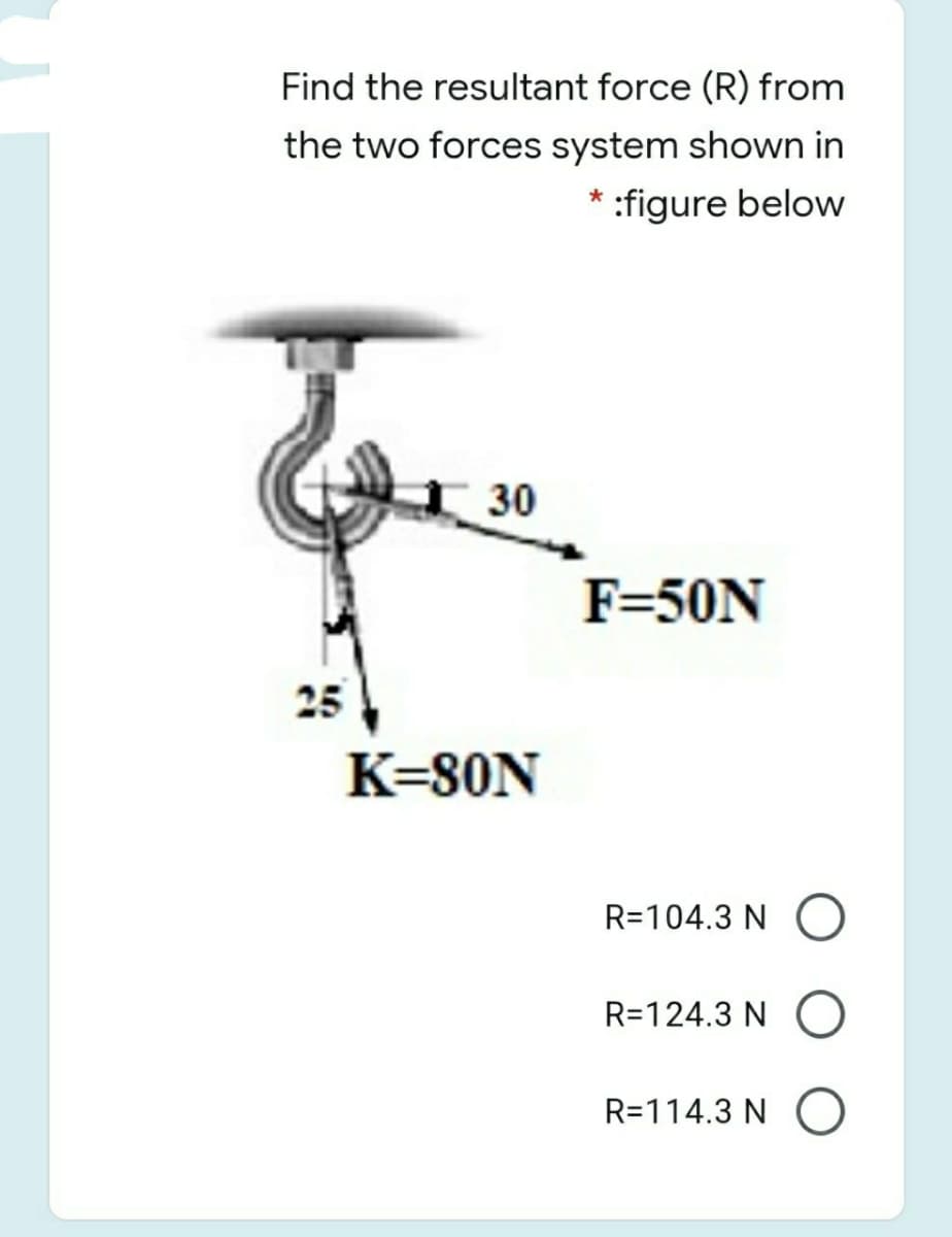 Find the resultant force (R) from
the two forces system shown in
* :figure below
30
F=50N
25
K=80N
R=104.3 N
R=124.3 N
R=114.3 N
